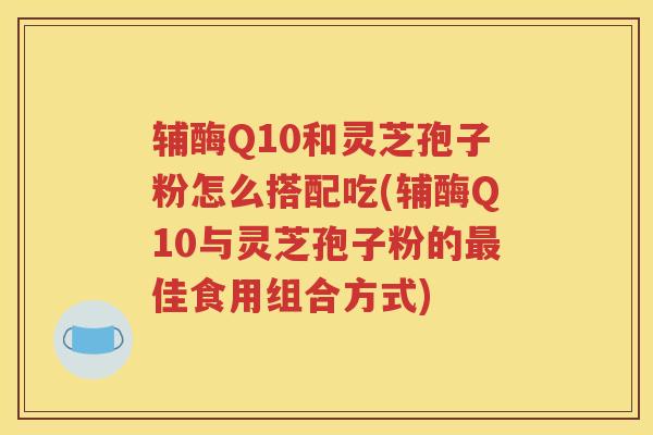 辅酶Q10和灵芝孢子粉怎么搭配吃(辅酶Q10与灵芝孢子粉的最佳食用组合方式)