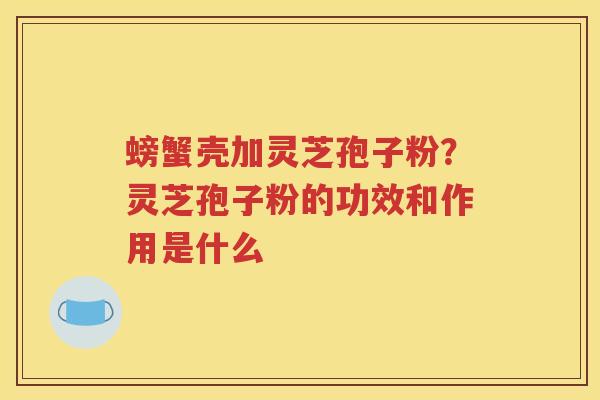 螃蟹壳加灵芝孢子粉？灵芝孢子粉的功效和作用是什么