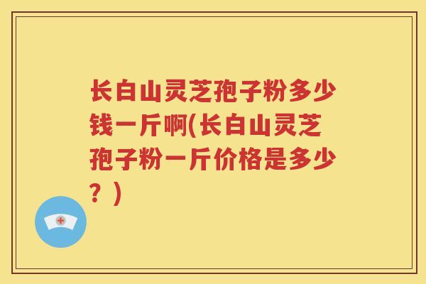 长白山灵芝孢子粉多少钱一斤啊(长白山灵芝孢子粉一斤价格是多少？)