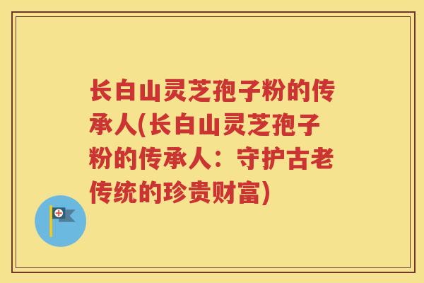 长白山灵芝孢子粉的传承人(长白山灵芝孢子粉的传承人：守护古老传统的珍贵财富)