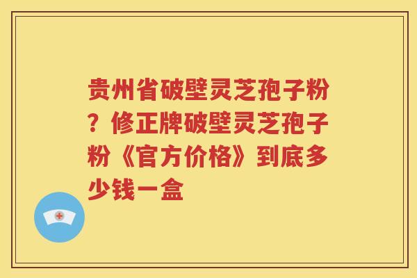 贵州省破壁灵芝孢子粉？修正牌破壁灵芝孢子粉《官方价格》到底多少钱一盒