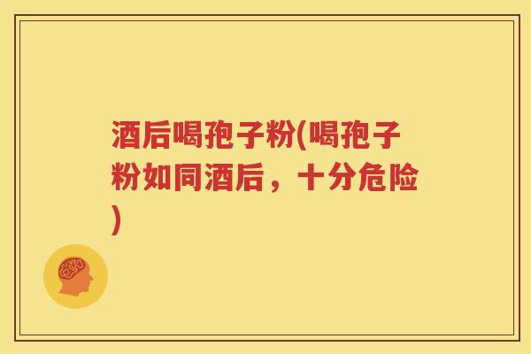 酒后喝孢子粉(喝孢子粉如同酒后，十分危险)