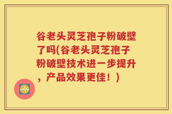 谷老头灵芝孢子粉破壁了吗(谷老头灵芝孢子粉破壁技术进一步提升，产品效果更佳！)