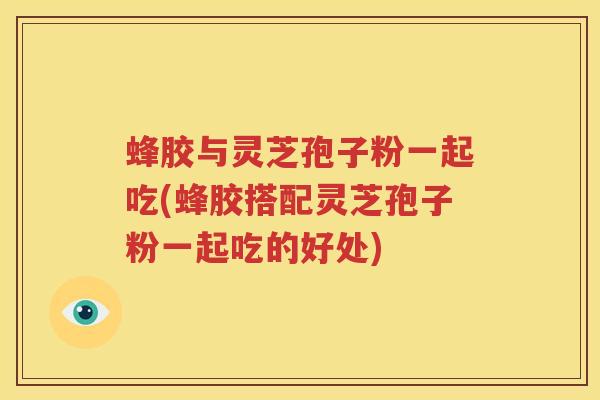 蜂胶与灵芝孢子粉一起吃(蜂胶搭配灵芝孢子粉一起吃的好处)