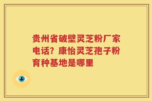 贵州省破壁灵芝粉厂家电话？康怡灵芝孢子粉育种基地是哪里