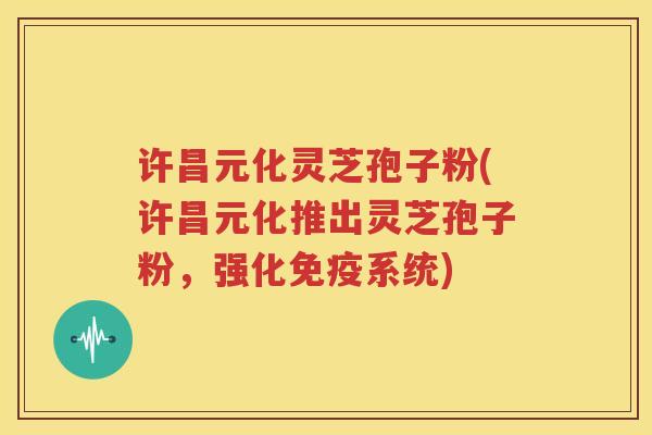 许昌元化灵芝孢子粉(许昌元化推出灵芝孢子粉，强化免疫系统)