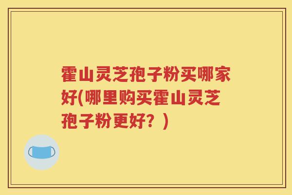 霍山灵芝孢子粉买哪家好(哪里购买霍山灵芝孢子粉更好？)