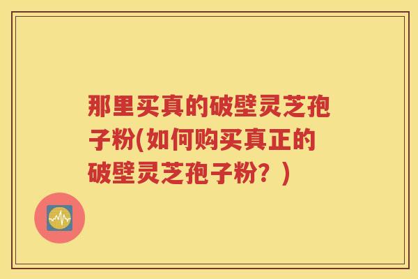 那里买真的破壁灵芝孢子粉(如何购买真正的破壁灵芝孢子粉？)