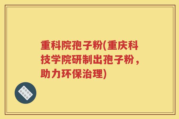 重科院孢子粉(重庆科技学院研制出孢子粉，助力环保治理)
