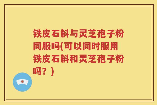 铁皮石斛与灵芝孢子粉同服吗(可以同时服用铁皮石斛和灵芝孢子粉吗？)