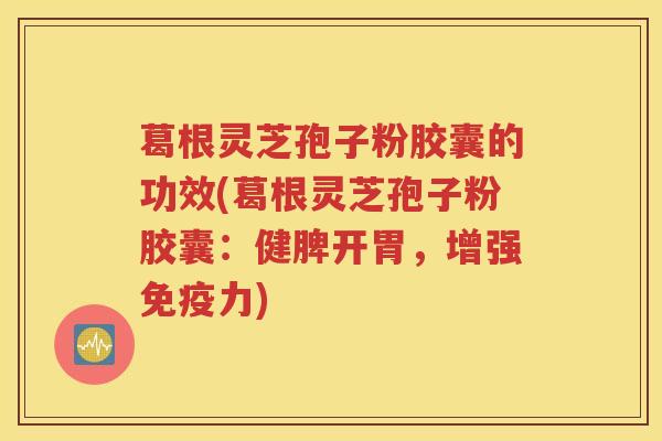 葛根灵芝孢子粉胶囊的功效(葛根灵芝孢子粉胶囊：健脾开胃，增强免疫力)