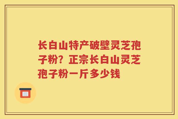 长白山特产破壁灵芝孢子粉？正宗长白山灵芝孢子粉一斤多少钱