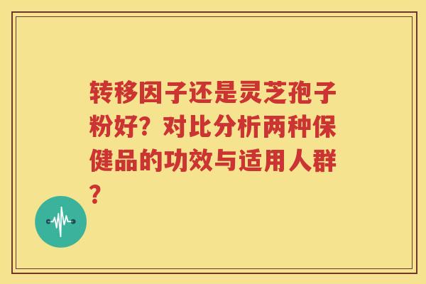 转移因子还是灵芝孢子粉好？对比分析两种保健品的功效与适用人群？