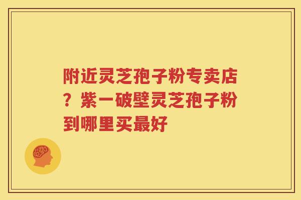 附近灵芝孢子粉专卖店？紫一破壁灵芝孢子粉到哪里买最好
