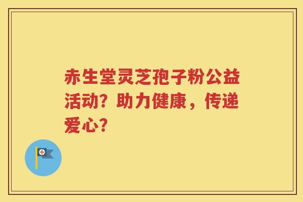 赤生堂灵芝孢子粉公益活动？助力健康，传递爱心？