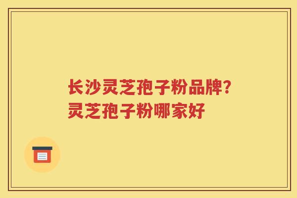 长沙灵芝孢子粉品牌？灵芝孢子粉哪家好