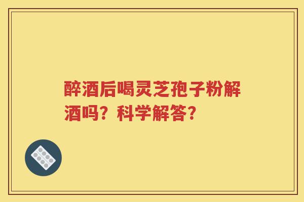 醉酒后喝灵芝孢子粉解酒吗？科学解答？