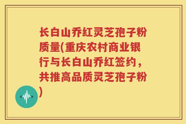 长白山乔红灵芝孢子粉质量(重庆农村商业银行与长白山乔红签约，共推高品质灵芝孢子粉)