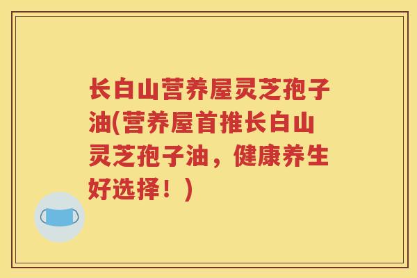长白山营养屋灵芝孢子油(营养屋首推长白山灵芝孢子油，健康养生好选择！)