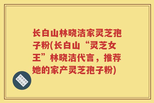 长白山林晓洁家灵芝孢子粉(长白山“灵芝女王”林晓洁代言，推荐她的家产灵芝孢子粉)