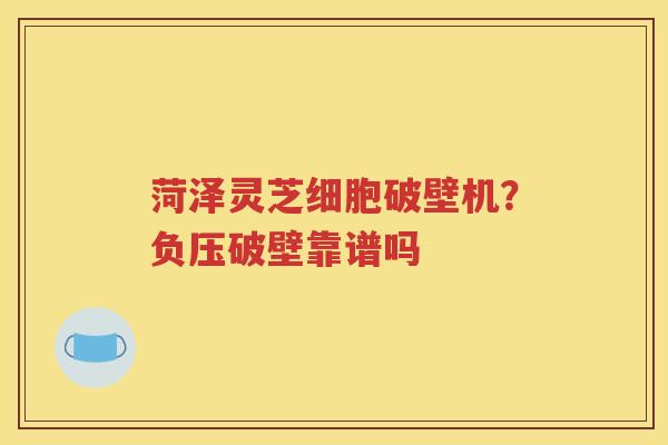 菏泽灵芝细胞破壁机？负压破壁靠谱吗