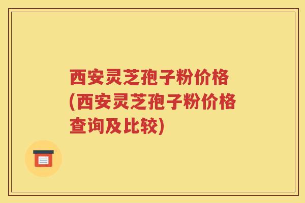 西安灵芝孢子粉价格 (西安灵芝孢子粉价格查询及比较)