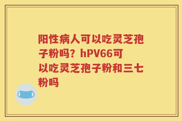 阳性病人可以吃灵芝孢子粉吗？hPV66可以吃灵芝孢子粉和三七粉吗