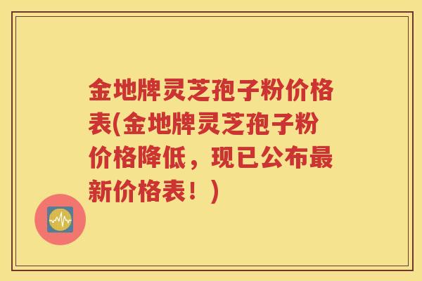 金地牌灵芝孢子粉价格表(金地牌灵芝孢子粉价格降低，现已公布最新价格表！)