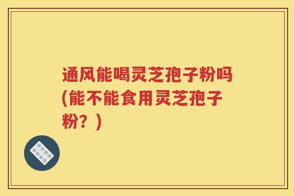 通风能喝灵芝孢子粉吗(能不能食用灵芝孢子粉？)