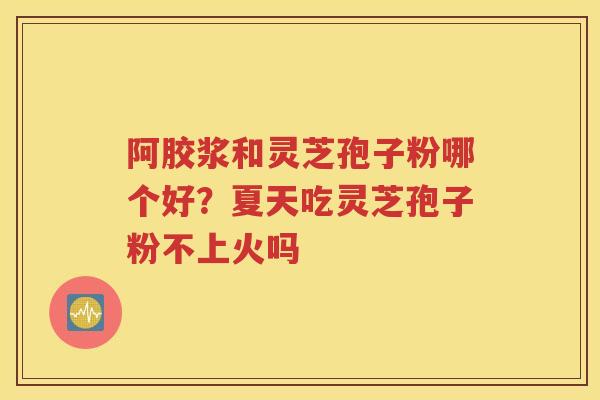 阿胶浆和灵芝孢子粉哪个好？夏天吃灵芝孢子粉不上火吗