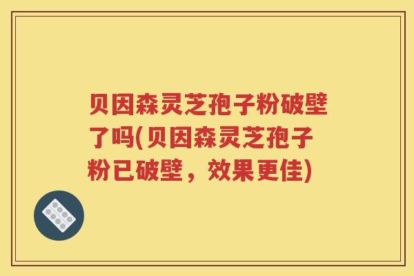 贝因森灵芝孢子粉破壁了吗(贝因森灵芝孢子粉已破壁，效果更佳)