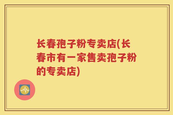 长春孢子粉专卖店(长春市有一家售卖孢子粉的专卖店)