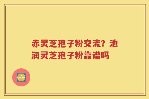 赤灵芝孢子粉交流？池润灵芝孢子粉靠谱吗