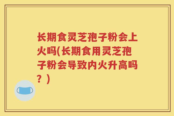 长期食灵芝孢子粉会上火吗(长期食用灵芝孢子粉会导致内火升高吗？)