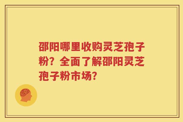 邵阳哪里收购灵芝孢子粉？全面了解邵阳灵芝孢子粉市场？