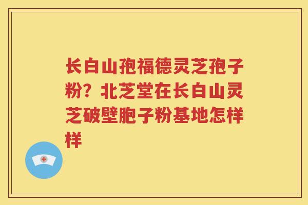 长白山孢福德灵芝孢子粉？北芝堂在长白山灵芝破壁胞子粉基地怎样样