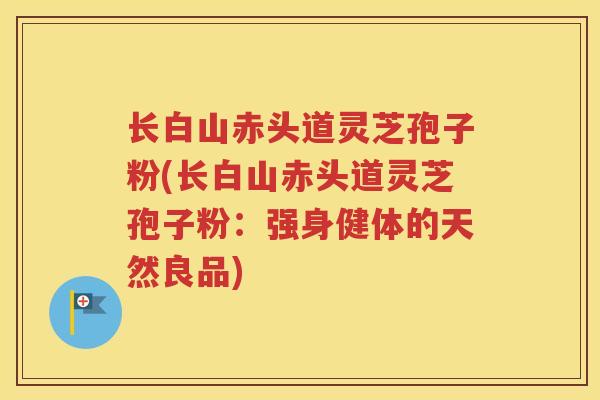 长白山赤头道灵芝孢子粉(长白山赤头道灵芝孢子粉：强身健体的天然良品)