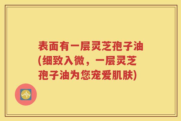 表面有一层灵芝孢子油(细致入微，一层灵芝孢子油为您宠爱肌肤)