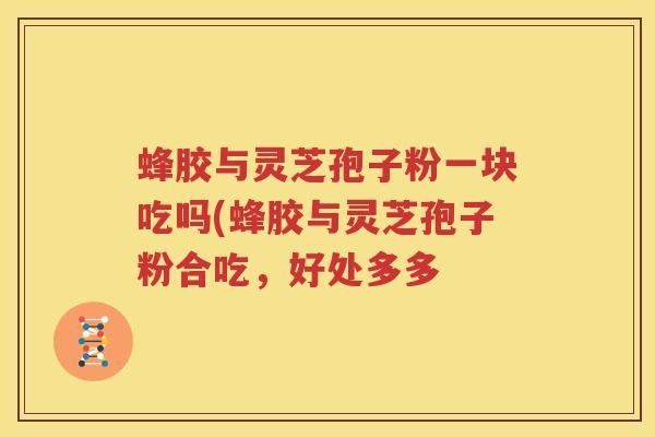 蜂胶与灵芝孢子粉一块吃吗(蜂胶与灵芝孢子粉合吃，好处多多