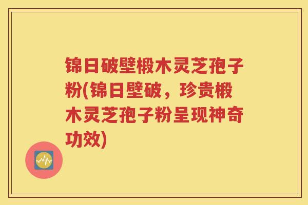 锦日破壁椴木灵芝孢子粉(锦日壁破，珍贵椴木灵芝孢子粉呈现神奇功效)