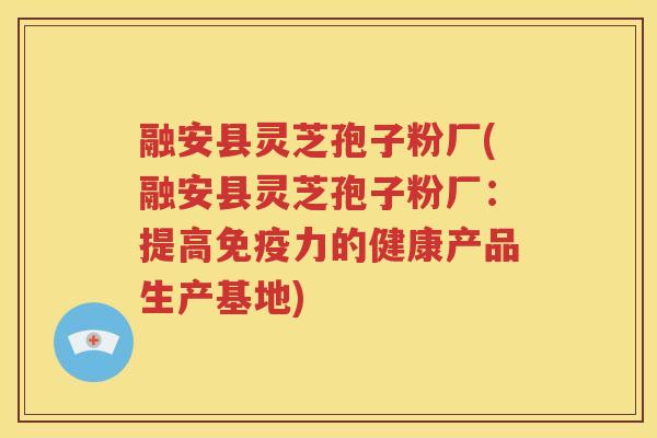 融安县灵芝孢子粉厂(融安县灵芝孢子粉厂：提高免疫力的健康产品生产基地)