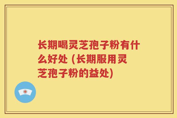长期喝灵芝孢子粉有什么好处 (长期服用灵芝孢子粉的益处)