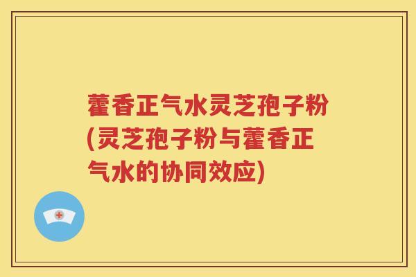 藿香正气水灵芝孢子粉(灵芝孢子粉与藿香正气水的协同效应)