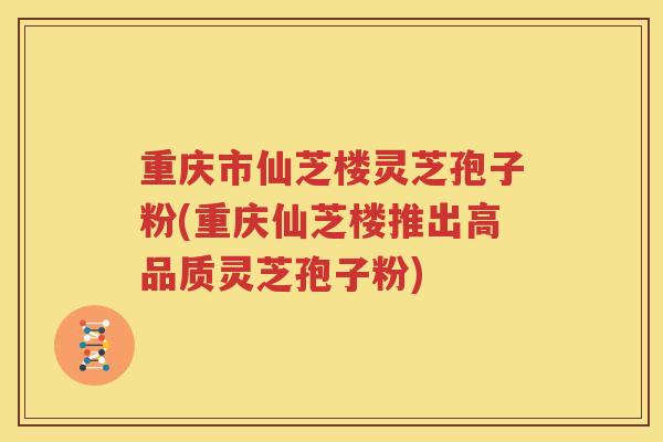 重庆市仙芝楼灵芝孢子粉(重庆仙芝楼推出高品质灵芝孢子粉)
