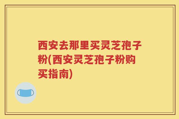 西安去那里买灵芝孢子粉(西安灵芝孢子粉购买指南)