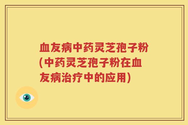 血友病中药灵芝孢子粉(中药灵芝孢子粉在血友病治疗中的应用)