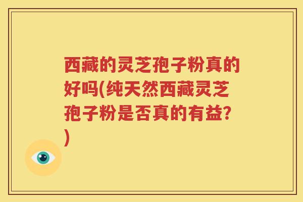 西藏的灵芝孢子粉真的好吗(纯天然西藏灵芝孢子粉是否真的有益？)
