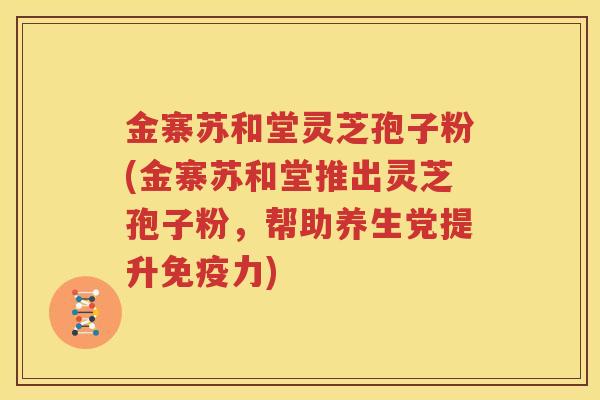 金寨苏和堂灵芝孢子粉(金寨苏和堂推出灵芝孢子粉，帮助养生党提升免疫力)