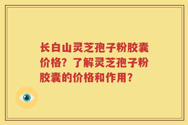长白山灵芝孢子粉胶囊价格？了解灵芝孢子粉胶囊的价格和作用？