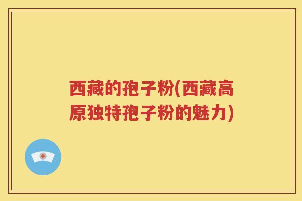 西藏的孢子粉(西藏高原独特孢子粉的魅力)